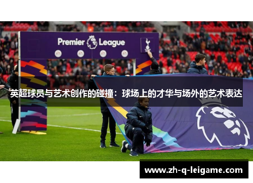英超球员与艺术创作的碰撞:球场上的才华与场外的艺术表达 英超球员与艺术创作的碰撞:球场上的才华与场外的艺术表达