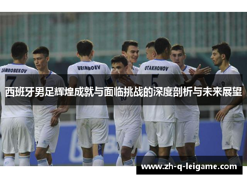西班牙男足辉煌成就与面临挑战的深度剖析与未来展望