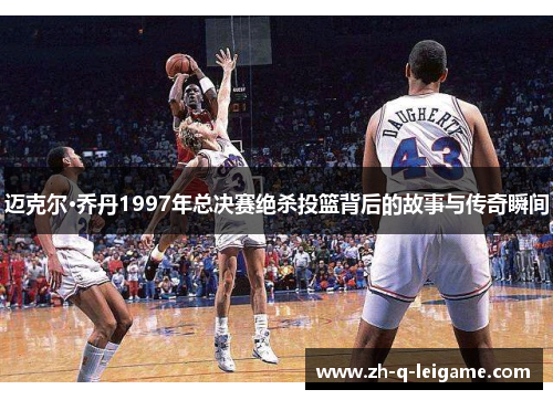 迈克尔·乔丹1997年总决赛绝杀投篮背后的故事与传奇瞬间