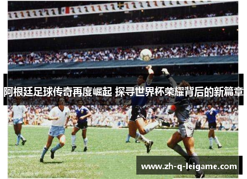 阿根廷足球传奇再度崛起 探寻世界杯荣耀背后的新篇章