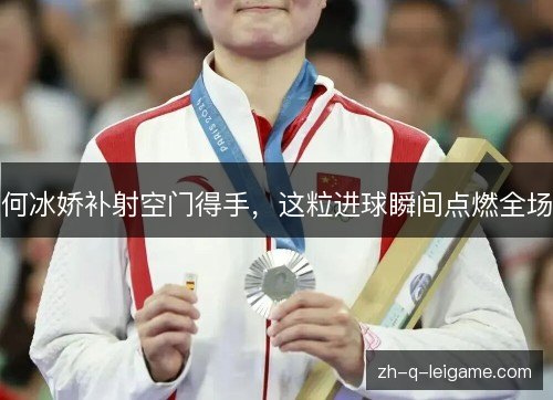 何冰娇补射空门得手，这粒进球瞬间点燃全场